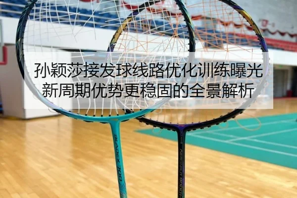孙颖莎接发球线路优化训练曝光 新周期优势更稳固的全景解析